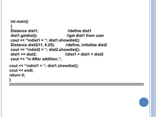 int main()
{
Distance dist1; //define dist1
dist1.getdist(); //get dist1 from user
cout << “ndist1 = “; dist1.showdist();
Distance dist2(11, 6.25); //define, initialize dist2
cout << “ndist2 = “; dist2.showdist();
dist1 += dist2; //dist1 = dist1 + dist2
cout << “n After addition,”;
cout << “ndist1 = “; dist1.showdist();
cout << endl;
return 0;
}
////////////////////////////////////////////////////////////////////////////////////////////////////////////////////////////
 