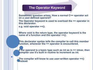 The Operator Keyword
Sometimes question arises, How a normal C++ operator act
on a user-defined operand?
The Operator keyword is used to overload the ++ operator in
this declarator.
e.g. void operator ++().
Where void is the return type, the operator keyword is the
name of a function and the operator ++().
This declarator syntax tells the compiler to call this member
function, whenever the ++ operator is encountered.
If the operand is a basic type such as int as in ++ intvar, then
compiler use it’s built in routine to increment as int.
The compiler will know to use user-written operator ++()
instead.
 