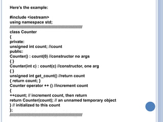 Here’s the example:
#include <iostream>
using namespace std;
////////////////////////////////////////////////////////////////
class Counter
{
private:
unsigned int count; //count
public:
Counter() : count(0) //constructor no args
{ }
Counter(int c) : count(c) //constructor, one arg
{ }
unsigned int get_count() //return count
{ return count; }
Counter operator ++ () //increment count
{
++count; // increment count, then return
return Counter(count); // an unnamed temporary object
} // initialized to this count
};
////////////////////////////////////////////////////////////////
 
