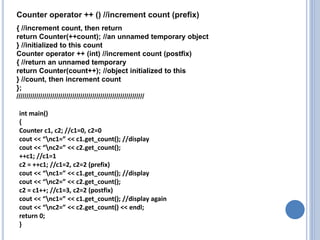 { //increment count, then return
return Counter(++count); //an unnamed temporary object
} //initialized to this count
Counter operator ++ (int) //increment count (postfix)
{ //return an unnamed temporary
return Counter(count++); //object initialized to this
} //count, then increment count
};
////////////////////////////////////////////////////////////////
int main()
{
Counter c1, c2; //c1=0, c2=0
cout << “nc1=” << c1.get_count(); //display
cout << “nc2=” << c2.get_count();
++c1; //c1=1
c2 = ++c1; //c1=2, c2=2 (prefix)
cout << “nc1=” << c1.get_count(); //display
cout << “nc2=” << c2.get_count();
c2 = c1++; //c1=3, c2=2 (postfix)
cout << “nc1=” << c1.get_count(); //display again
cout << “nc2=” << c2.get_count() << endl;
return 0;
}
Counter operator ++ () //increment count (prefix)
 