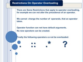 Restrictions On Operator Overloading
There are Some Restrictions that apply to operator overloading,
for example we can not alter the precedence of an operator.
We cannot change the number of operands, that an operator
takes.
Operator function can not have default arguments.
No new operators can be created.
Finally the following operators ca not be overloaded:
. :: .* ?
 