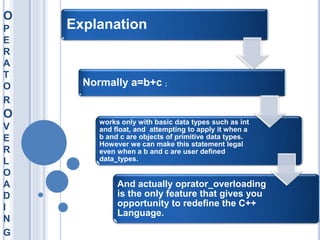 O
P
E
R
A
T
O
R
O
V
E
R
L
O
A
D
I
N
G
Explanation
Normally a=b+c ;
works only with basic data types such as int
and float, and attempting to apply it when a
b and c are objects of primitive data types.
However we can make this statement legal
even when a b and c are user defined
data_types.
And actually oprator_overloading
is the only feature that gives you
opportunity to redefine the C++
Language.
 