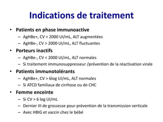 Indications de traitement
• Patients en phase immunoactive
– AgHBe+, CV > 2000 UI/mL, ALT augmentées
– AgHBe-, CV > 2000 UI/mL, ALT fluctuantes
• Porteurs inactifs
– AgHBe-, CV < 2000 UI/mL, ALT normales
– Si traitement immunosuppresseur /prévention de la réactivation virale
• Patients immunotolérants
– AgHBe+, CV > 6log UI/mL, ALT normales
– Si ATCD familiaux de cirrhose ou de CHC
• Femme enceinte
– Si CV > 6 log UI/mL
– Dernier III de grossesse pour prévention de la transmission verticale
– Avec HBIG et vaccin chez le bébé
 