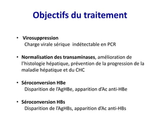 Objectifs du traitement
• Virosuppression
Charge virale sérique indétectable en PCR
• Normalisation des transaminases, amélioration de
l’histologie hépatique, prévention de la progression de la
maladie hépatique et du CHC
• Séroconversion HBe
Disparition de l’AgHBe, apparition d’Ac anti-HBe
• Séroconversion HBs
Disparition de l’AgHBs, apparition d’Ac anti-HBs
 