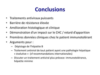 Conclusions
• Traitements antiviraux puissants
• Barrière de résistance élevée
• Amélioration histologique et clinique
• Démonstration d’un impact sur le CHC / retard d’apparition
• Premières données cliniques chez le patient immunotolérant
• Arguments pour :
– Dépistage de l’hépatite B
– Traitement antiviral de tout patient ayant une pathologie hépatique
« évolutive » (cf recommandations internationales)
– Discuter un traitement antiviral plus précoce: immunotolérance,
hépatite minime
 