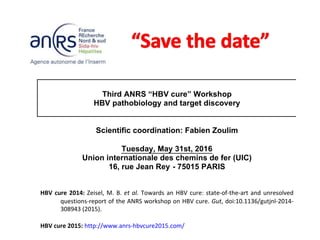 Third ANRS “HBV cure” Workshop
HBV pathobiology and target discovery
Scientific coordination: Fabien Zoulim
Tuesday, May 31st, 2016
Union internationale des chemins de fer (UIC)
16, rue Jean Rey - 75015 PARIS
HBV cure 2014: Zeisel, M. B. et al. Towards an HBV cure: state-of-the-art and unresolved
questions-report of the ANRS workshop on HBV cure. Gut, doi:10.1136/gutjnl-2014-
308943 (2015).
HBV cure 2015: http://www.anrs-hbvcure2015.com/
 