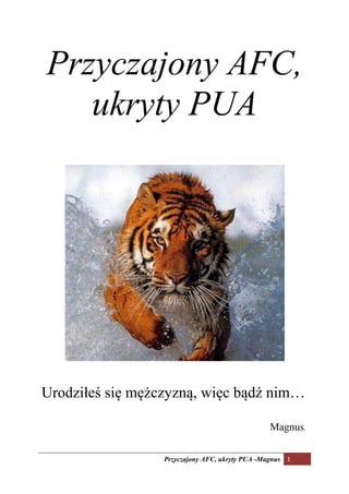 Przyczajony AFC,
   ukryty PUA




Urodziłeś się mężczyzną, więc bądź nim…

                                                 Magnus.

                  Przyczajony AFC, ukryty PUA -Magnus 1
 