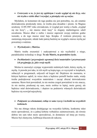 • Uwierzenie w to, że jest się zajebistym i wcale wygląd się nie liczy, wiec
     nie trzeba o siebie dbać i rozwijać, a pieniądze nie są ważne.

   Myślałem, że komentarz do tego punktu nie jest potrzebny, no, ale ostatnie
doświadczenia przekonały mnie, że trzeba pisa dosadnie i prosto. Ja Magnus
urodzony 12.09.1987 roku oświadczam, iż wygląd jest ważny a hasła „wygląd
się nie liczy”, „ nie musisz mieć kasy” to slogany marketingowe szkól
uwodzenia. Musisz dbać o siebie i musisz zapewnić swojej rodzinie godne
warunki, a do tego musisz mieć hajs. Kropka. Z wiekiem priorytety się
zamieniają miejscami, młode laski patrzą bardziej na wygląd a starsze myślą już
poważniej o rodzinie.

   • Wychodzenie z Matrixa.

   Matrix trzeba zrozumieć i zaakceptować a nie wychodzić z niego,
paradoksalnie wchodząc w drugi. To nie Matrix, to prawdziwe życie.

   • Pochłanianie i przyswajanie ogromnej ilości materiałów i przetwarzanie
     ich przyjmując je, jako swoje myśli.

    Można to zauważyć czytając wypowiedzi niektórych ludzi, którzy myślą, że
myślą. A prawda jest taka, że ich myśli są kopią tego, co wyczytali w książkach,
zobaczyli w programach, usłyszeli od kogoś itd. Dojdziesz do momentu, w
którym będziesz sądził, że wiesz dużo a będziesz potrafił bardzo mało, wtedy
trzeba podziękować wszystkim materiałom i zacząć zbierać doświadczenie
samemu. Skoro ktoś powiedział, że nie można czegoś powiedzieć to nie znaczy,
że nie można, przekonaj się sam, może zrobisz to lepiej, może gorzej, ale
będziesz miał doświadczenie, i dopiero na podstawie własnych doświadczeń
będziesz się rozwijał najszybciej.



   • Podążanie za schematami, robiąc te same rzeczy i techniki na wszystkich
     kobietach.

   Nie ma złotego tekstu działającego na wszystkie kobiety, konkretny tekst
może spowodować, że u jednej kobiety wzbudzisz zainteresowanie, ale równie
dobrze ten sam tekst może spowodować, że dostaniesz od innej po twarzy.
Musisz być elastyczny, kalibracja kluczem do sukcesu.



                                    Przyczajony AFC, ukryty PUA -Magnus 10
 
