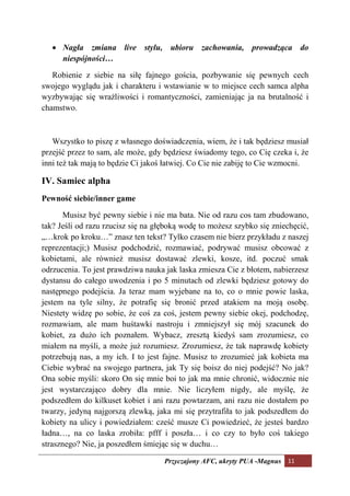 •     agła zmiana live stylu, ubioru zachowania, prowadząca do
       niespójności…

   Robienie z siebie na siłę fajnego gościa, pozbywanie się pewnych cech
swojego wyglądu jak i charakteru i wstawianie w to miejsce cech samca alpha
wyzbywając się wrażliwości i romantyczności, zamieniając ja na brutalność i
chamstwo.



   Wszystko to piszę z własnego doświadczenia, wiem, że i tak będziesz musiał
przejść przez to sam, ale może, gdy będziesz świadomy tego, co Cię czeka i, że
inni też tak mają to będzie Ci jakoś łatwiej. Co Cie nie zabiję to Cie wzmocni.

IV. Samiec alpha
Pewność siebie/inner game

      Musisz być pewny siebie i nie ma bata. Nie od razu cos tam zbudowano,
tak? Jeśli od razu rzucisz się na głęboką wodę to możesz szybko się zniechęcić,
„…krok po kroku…” znasz ten tekst? Tylko czasem nie bierz przykładu z naszej
reprezentacji;) Musisz podchodzić, rozmawiać, podrywać musisz obcować z
kobietami, ale również musisz dostawać zlewki, kosze, itd. poczuć smak
odrzucenia. To jest prawdziwa nauka jak laska zmiesza Cie z błotem, nabierzesz
dystansu do całego uwodzenia i po 5 minutach od zlewki będziesz gotowy do
następnego podejścia. Ja teraz mam wyjebane na to, co o mnie powie laska,
jestem na tyle silny, że potrafię się bronić przed atakiem na moją osobę.
Niestety widzę po sobie, że coś za coś, jestem pewny siebie okej, podchodzę,
rozmawiam, ale mam huśtawki nastroju i zmniejszył się mój szacunek do
kobiet, za dużo ich poznałem. Wybacz, zresztą kiedyś sam zrozumiesz, co
miałem na myśli, a może już rozumiesz. Zrozumiesz, że tak naprawdę kobiety
potrzebują nas, a my ich. I to jest fajne. Musisz to zrozumieć jak kobieta ma
Ciebie wybrać na swojego partnera, jak Ty się boisz do niej podejść? No jak?
Ona sobie myśli: skoro On się mnie boi to jak ma mnie chronić, widocznie nie
jest wystarczająco dobry dla mnie. Nie liczyłem nigdy, ale myślę, że
podszedłem do kilkuset kobiet i ani razu powtarzam, ani razu nie dostałem po
twarzy, jedyną najgorszą zlewką, jaka mi się przytrafiła to jak podszedłem do
kobiety na ulicy i powiedziałem: cześć musze Ci powiedzieć, że jesteś bardzo
ładna…, na co laska zrobiła: pfff i poszła… i co czy to było coś takiego
strasznego? Nie, ja poszedłem śmiejąc się w duchu…

                                    Przyczajony AFC, ukryty PUA -Magnus 11
 