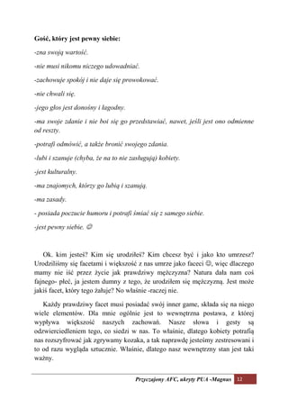 Gość, który jest pewny siebie:

-zna swoją wartość.

-nie musi nikomu niczego udowadniać.

-zachowuje spokój i nie daje się prowokować.

-nie chwali się.

-jego głos jest donośny i łagodny.

-ma swoje zdanie i nie boi się go przedstawiać, nawet, jeśli jest ono odmienne
od reszty.

-potrafi odmówić, a także bronić swojego zdania.

-lubi i szanuje (chyba, że na to nie zasługują) kobiety.

-jest kulturalny.

-ma znajomych, którzy go lubią i szanują.

-ma zasady.

- posiada poczucie humoru i potrafi śmiać się z samego siebie.

-jest pewny siebie. ☺



   Ok. kim jesteś? Kim się urodziłeś? Kim chcesz być i jako kto umrzesz?
Urodziliśmy się facetami i większość z nas umrze jako faceci ☺, więc dlaczego
mamy nie iść przez życie jak prawdziwy mężczyzna? Natura dała nam coś
fajnego- płeć, ja jestem dumny z tego, że urodziłem się mężczyzną. Jest może
jakiś facet, który tego żałuje? No właśnie -raczej nie.

   Każdy prawdziwy facet musi posiadać swój inner game, składa się na niego
wiele elementów. Dla mnie ogólnie jest to wewnętrzna postawa, z której
wypływa większość naszych zachowań. Nasze słowa i gesty są
odzwierciedleniem tego, co siedzi w nas. To właśnie, dlatego kobiety potrafią
nas rozszyfrować jak zgrywamy kozaka, a tak naprawdę jesteśmy zestresowani i
to od razu wygląda sztucznie. Właśnie, dlatego nasz wewnętrzny stan jest taki
ważny.


                                      Przyczajony AFC, ukryty PUA -Magnus 12
 
