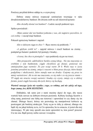 Poniższy przykład dobrze oddaje to, o czym piszę:

     Dobrze znany mówca rozpoczął seminarium trzymając w ręku
dwudziestodolarowy banknot. Do dwustu osób na sali skierował pytanie:

      -Kto chciałby dostać ten banknot? - Ludzie zaczęli podnosić ręce.

Spiker powiedział :

      -Mam zamiar dać ten banknot jednemu z was, ale najpierw pozwólcie, że
coś zrobię - i zaczął miąć banknot.

Pokazał zgnieciony banknot i zapytał:

      -Kto w dalszym ciągu to chce ? - Ręce znowu się podniosły .”

     -A gdybym zrobił to? - zapytał mówca i rzucił banknot na ziemię .
podeptał go butami i podniósł, był pomięty i brudny .

      -A teraz, kto chce te pieniądze? - ręce podniosły się po raz trzeci.

      -Moi przyjaciele ,odebraliście bardzo cenną lekcję . ie ma znaczenia co
zrobiłem z tym banknotem, ciągle chcieliście go dostać, ponieważ nie
zmniejszyłem jego wartości .To jest wciąż warte 20 $. Wiele razy w życiu
jesteśmy powaleni na ziemię, zmięci i rzuceni w błoto przez decyzje, które kiedyś
podjęliśmy i okoliczności, które stanęły nam na drodze. Czujemy się przez to
mniej wartościowi .Ale to nie ma znaczenia, co się stało i co się jeszcze stanie –
TY nigdy nie stracisz swojej wartości: brudny czy czysty, zmięty czy w dobrej
formie, jesteś ciągle bezcenny dla tych, którzy cię kochają.

Wartość naszego życia nie wynika z tego, co robimy, ani nie zależy od tego,
kogo znamy, lecz KIM JESTEŚMY.

       Dokładnie, tak samo jest z nami musimy dążyć do tego, aby nasza
wartość była zawsze na dobrym równym poziomie. Kobiety kochają facetów z
silną ramą, ponieważ one lubią nas testować i sprawdzać to czy damy się im
złamać. Dlatego faceci, którzy nie pozwalają się manipulować kobiecie są
postrzegani jak bardziej atrakcyjni. Testy są po to żeby je zdawać, dlatego nie
bądź zły na jakąś kobietę za to, że Cie sprawdza, bo to oznacza, iż jesteś dla niej
interesujący. W jaki inny sposób ona może sprawdzić to, kim jesteś? przecież
Cie nie zna. Bądź pewny siebie zawsze i wszędzie.



                                      Przyczajony AFC, ukryty PUA -Magnus 14
 