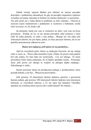 Jednak uważaj -sporym błędem jest robienie na samym początku
dowcipów z podtekstem seksualnym, bo gdy na początku znajomości zejdziesz
za bardzo na tematy seksualne to kobieta sie odsunie dosłownie i w przenośni...
Ale jeśli jesteś już z laską dłużej to podteksty są mile widziane... Chociaż ja
używam często niedomówień i podtekstów w rozmowie z kobietami, trzeba
mieć wyczucie, co, ile, kiedy i jak.

      Są momenty, kiedy jest czas w rozmowie na żarty i jest czas na bycie
poważnym... Wydaje mi sie, że nie można prowadzić całej rozmowy z stylu
C&F bo laska pomyśli, że sobie z niej żartuje... Dlatego nie wal całej serii
śmiesznych tekstów, bo jest fajnie, pokaż, że masz poczucie humoru, ale że też
potrafisz porozmawiać całkiem na serio.

            Humor jest najlepszy, jeśli opiera sie na paradoksie...

      Apel do wszystkich gości, którzy są atrakcyjni fizycznie, ale np. żartują
sobie w stylu, że... Wiesz mała musiałem wyjść z klubu, bo przeze mnie parkiet
był cały mokry, bo inne laski nie wytrzymały... Czy coś takiego.. To może
powiedzieć koleś mniej atrakcyjny, bo to będzie paradoks trochę... Przystojny
facet, jeśli powie coś takiego to wyjdzie na jakiegoś dupka nadętego...
Zakochanego w sobie...

      Humor powinien służyć do przełączenia jednego z przełączników, które
posiada kobieta, a nie być... Motywem przewodnim...

      Jeśli powiesz 10 śmiesznych tekstów będziesz gościem z poczuciem
humoru jednak, gdy powiesz 100 śmiesznych tekstów będziesz tym śmiesznym
kolesiem, co wszystkich zabawia, a Ty nie masz być klaunem. Chciałbyś
spotykać się z kobietą, która zawsze robi z siebie klauna? No właśnie…




                                    Przyczajony AFC, ukryty PUA -Magnus 16
 