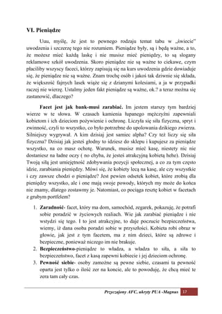 VI. Pieniądze
       Uuu, myślę, że jest to pewnego rodzaju temat tabu w „świecie”
uwodzenia i szczerzę tego nie rozumiem. Pieniądze były, są i będą ważne, a to,
że możesz mieć każdą laskę i nie musisz mieć pieniędzy, to są slogany
reklamowe szkół uwodzenia. Skoro pieniądze nie są ważne to ciekawe, czym
płaciliby wszyscy faceci, którzy zapisują się na kurs uwodzenia gdzie dowiaduje
się, że pieniądze nie są ważne. Znam trochę osób i jakoś tak dziwnie się składa,
że większość fajnych lasek wiąże się z dzianymi kolesiami, a ja w przypadki
raczej nie wierzę. Ustalmy jeden fakt pieniądze są ważne, ok.? a teraz można się
zastanowić, dlaczego?

       Facet jest jak bank-musi zarabiać. Im jestem starszy tym bardziej
wierze w te słowa. W czasach kamienia łupanego mężczyźni zapewniali
kobietom i ich dzieciom pożywienie i ochronę. Liczyła się siła fizyczna, spryt i
zwinność, czyli to wszystko, co było potrzebne do upolowania dzikiego zwierza.
Silniejszy wygrywał. A kim dzisiaj jest samiec alpha? Czy też liczy się siła
fizyczna? Dzisiaj jak jesteś głodny to idziesz do sklepu i kupujesz za pieniądze
wszystko, na co masz ochotę. Warunek, musisz mieć kasę, niestety nic nie
dostaniesz na ładne oczy ( no chyba, że jesteś atrakcyjną kobietą hehe). Dzisiaj
Twoją siłą jest umiejętność zdobywania pozycji społecznej, a co za tym często
idzie, zarabiania pieniędzy. Mówi się, że kobiety lecą na kasę, ale czy wszystkie
i czy zawsze chodzi o pieniądze? Jest pewien odsetek kobiet, które zrobią dla
pieniędzy wszystko, ale i one mają swoje powody, których my może do końca
nie znamy, dlatego zostawmy je. Natomiast, co pociąga resztę kobiet w facetach
z grubym portfelem?

   1. Zaradność- facet, który ma dom, samochód, zegarek, pokazuję, że potrafi
      sobie poradzić w życiowych realiach. Wie jak zarabiać pieniądze i nie
      wstydzi się tego. I to jest atrakcyjne, to daje poczucie bezpieczeństwa,
      wiemy, iż dana osoba poradzi sobie w przyszłości. Kobieta robi obraz w
      głowie, jak jest z tym facetem, ma z nim dzieci, które są zdrowe i
      bezpieczne, ponieważ niczego im nie brakuje.
   2. Bezpieczeństwo-pieniądze to władza, a władza to siła, a siła to
      bezpieczeństwo, facet z kasą zapewni kobiecie i jej dzieciom ochronę.
   3. Pewność siebie- osoby zamożne są pewne siebie, czasami ta pewność
      oparta jest tylko o ilość zer na koncie, ale to powoduję, że chcą mieć te
      zera tam cały czas.

                                     Przyczajony AFC, ukryty PUA -Magnus 17
 
