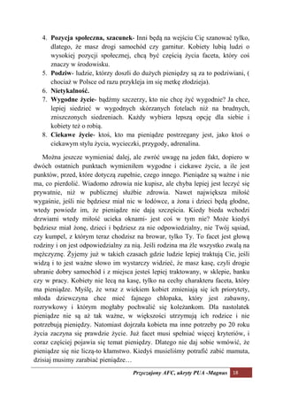 4. Pozycja społeczna, szacunek- Inni będą na wejściu Cię szanować tylko,
      dlatego, że masz drogi samochód czy garnitur. Kobiety lubią ludzi o
      wysokiej pozycji społecznej, chcą być częścią życia faceta, który coś
      znaczy w środowisku.
   5. Podziw- ludzie, którzy doszli do dużych pieniędzy są za to podziwiani, (
      chociaż w Polsce od razu przykleja im się metkę złodzieja).
   6. ietykalność.
   7. Wygodne życie- bądźmy szczerzy, kto nie chcę żyć wygodnie? Ja chce,
      lepiej siedzieć w wygodnych skórzanych fotelach niż na brudnych,
      zniszczonych siedzeniach. Każdy wybiera lepszą opcję dla siebie i
      kobiety też o robią.
   8. Ciekawe życie- ktoś, kto ma pieniądze postrzegany jest, jako ktoś o
      ciekawym stylu życia, wycieczki, przygody, adrenalina.

   Można jeszcze wymieniać dalej, ale zwróć uwagę na jeden fakt, dopiero w
dwóch ostatnich punktach wymieniłem wygodne i ciekawe życie, a ile jest
punktów, przed, które dotyczą zupełnie, czego innego. Pieniądze są ważne i nie
ma, co pierdolić. Wiadomo zdrowia nie kupisz, ale chyba lepiej jest leczyć się
prywatnie, niż w publicznej służbie zdrowia. Nawet największa miłość
wygaśnie, jeśli nie będziesz miał nic w lodówce, a żona i dzieci będą głodne,
wtedy powiedz im, że pieniądze nie dają szczęścia. Kiedy bieda wchodzi
drzwiami wtedy miłość ucieka oknami- jest coś w tym nie? Może kiedyś
będziesz miał żonę, dzieci i będziesz za nie odpowiedzialny, nie Twój sąsiad,
czy kumpel, z którym teraz chodzisz na browar, tylko Ty. To facet jest głową
rodziny i on jest odpowiedzialny za nią. Jeśli rodzina ma źle wszystko zwalą na
mężczyznę. Żyjemy już w takich czasach gdzie ludzie lepiej traktują Cie, jeśli
widzą i to jest ważne słowo im wystarczy widzieć, że masz kasę, czyli drogie
ubranie dobry samochód i z miejsca jesteś lepiej traktowany, w sklepie, banku
czy w pracy. Kobiety nie lecą na kasę, tylko na cechy charakteru faceta, który
ma pieniądze. Myślę, że wraz z wiekiem kobiet zmieniają się ich priorytety,
młoda dziewczyna chce mieć fajnego chłopaka, który jest zabawny,
rozrywkowy i którym mogłaby pochwalić się koleżankom. Dla nastolatek
pieniądze nie są aż tak ważne, w większości utrzymują ich rodzice i nie
potrzebują pieniędzy. Natomiast dojrzała kobieta ma inne potrzeby po 20 roku
życia zaczyna się prawdzie życie. Już facet musi spełniać więcej kryteriów, i
coraz częściej pojawia się temat pieniędzy. Dlatego nie daj sobie wmówić, że
pieniądze się nie liczą-to kłamstwo. Kiedyś musieliśmy potrafić zabić mamuta,
dzisiaj musimy zarabiać pieniądze…
                                    Przyczajony AFC, ukryty PUA -Magnus 18
 