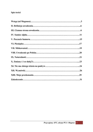 Spis treści



Wstęp (od Magnusa)……………………………………………………………3

II. Definicja uwodzenia………………………………………………………...6

III. Ciemna strona uwodzenia…………………………………………………6

IV. Samiec alpha………………………………………………………………11

V. Poczucie humoru…………………………………………………………...15

VI. Pieniądze…………………………………………………………………..17

VII. Miśkowatość……………………………………………………………...19

VIII. Uwodzenie po Polsku…………………………………………………...20

IX. aturalność………………………………………………………………..21

X. Zmiany ( i co dalej?)…………………………………………………….....23

XI. ie ma złotego tekstu na podryw………………………………………...24

XII. Wymówki…………………………………………………………………26

XIII. Moje przekonania………………………………………………………29

Zakończenie……………………………………………………………………31




                        Przyczajony AFC, ukryty PUA -Magnus 2
 