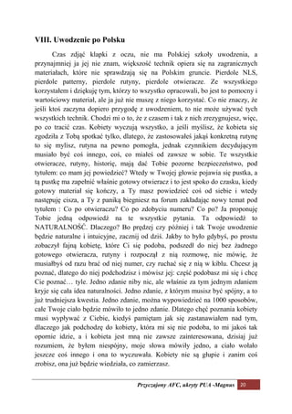 VIII. Uwodzenie po Polsku
       Czas zdjąć klapki z oczu, nie ma Polskiej szkoły uwodzenia, a
przynajmniej ja jej nie znam, większość technik opiera się na zagranicznych
materiałach, które nie sprawdzają się na Polskim gruncie. Pierdole NLS,
pierdole patterny, pierdole rutyny, pierdole otwieracze. Ze wszystkiego
korzystałem i dziękuję tym, którzy to wszystko opracowali, bo jest to pomocny i
wartościowy materiał, ale ja już nie muszę z niego korzystać. Co nie znaczy, że
jeśli ktoś zaczyna dopiero przygodę z uwodzeniem, to nie może używać tych
wszystkich technik. Chodzi mi o to, że z czasem i tak z nich zrezygnujesz, więc,
po co tracić czas. Kobiety wyczują wszystko, a jeśli myślisz, że kobieta się
zgodziła z Tobą spotkać tylko, dlatego, że zastosowałeś jakąś konkretną rutynę
to się mylisz, rutyna na pewno pomogła, jednak czynnikiem decydującym
musiało być coś innego, coś, co miałeś od zawsze w sobie. Te wszystkie
otwieracze, rutyny, historię, mają dać Tobie pozorne bezpieczeństwo, pod
tytułem: co mam jej powiedzieć? Wtedy w Twojej głowie pojawia się pustka, a
tą pustkę ma zapełnić właśnie gotowy otwieracz i to jest spoko do czasku, kiedy
gotowy materiał się kończy, a Ty masz powiedzieć coś od siebie i wtedy
następuję cisza, a Ty z paniką biegniesz na forum zakładając nowy temat pod
tytułem : Co po otwieraczu? Co po zdobyciu numeru? Co po? Ja proponuję
Tobie jedną odpowiedź na te wszystkie pytania. Ta odpowiedź to
NATURALNOŚĆ. Dlaczego? Bo prędzej czy później i tak Twoje uwodzenie
będzie naturalne i intuicyjne, zacznij od dziś. Jakby to było gdybyś, po prostu
zobaczył fajną kobietę, które Ci się podoba, podszedł do niej bez żadnego
gotowego otwieracza, rutyny i rozpoczął z nią rozmowę, nie mówię, że
musiałbyś od razu brać od niej numer, czy ruchać się z nią w kiblu. Chcesz ją
poznać, dlatego do niej podchodzisz i mówisz jej: część podobasz mi się i chcę
Cie poznać… tyle. Jedno zdanie niby nic, ale właśnie za tym jednym zdaniem
kryje się cała idea naturalności. Jedno zdanie, z którym musisz być spójny, a to
już trudniejsza kwestia. Jedno zdanie, można wypowiedzieć na 1000 sposobów,
całe Twoje ciało będzie mówiło to jedno zdanie. Dlatego chęć poznania kobiety
musi wypływać z Ciebie, kiedyś pamiętam jak się zastanawiałem nad tym,
dlaczego jak podchodzę do kobiety, która mi się nie podoba, to mi jakoś tak
opornie idzie, a i kobieta jest mną nie zawsze zainteresowana, dzisiaj już
rozumiem, że byłem niespójny, moje słowa mówiły jedno, a ciało wołało
jeszcze coś innego i ona to wyczuwała. Kobiety nie są głupie i zanim coś
zrobisz, ona już będzie wiedziała, co zamierzasz.


                                    Przyczajony AFC, ukryty PUA -Magnus 20
 