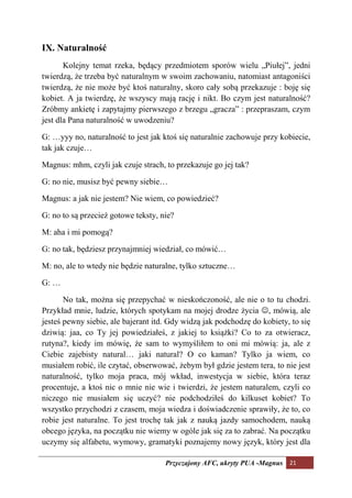 IX. aturalność
       Kolejny temat rzeka, będący przedmiotem sporów wielu „Piułej”, jedni
twierdzą, że trzeba być naturalnym w swoim zachowaniu, natomiast antagoniści
twierdzą, że nie może być ktoś naturalny, skoro cały sobą przekazuje : boję się
kobiet. A ja twierdzę, że wszyscy mają rację i nikt. Bo czym jest naturalność?
Zróbmy ankietę i zapytajmy pierwszego z brzegu „gracza” : przepraszam, czym
jest dla Pana naturalność w uwodzeniu?

G: …yyy no, naturalność to jest jak ktoś się naturalnie zachowuje przy kobiecie,
tak jak czuje…

Magnus: mhm, czyli jak czuje strach, to przekazuje go jej tak?

G: no nie, musisz być pewny siebie…

Magnus: a jak nie jestem? Nie wiem, co powiedzieć?

G: no to są przecież gotowe teksty, nie?

M: aha i mi pomogą?

G: no tak, będziesz przynajmniej wiedział, co mówić…

M: no, ale to wtedy nie będzie naturalne, tylko sztuczne…

G: …

       No tak, można się przepychać w nieskończoność, ale nie o to tu chodzi.
Przykład mnie, ludzie, których spotykam na mojej drodze życia ☺, mówią, ale
jesteś pewny siebie, ale bajerant itd. Gdy widzą jak podchodzę do kobiety, to się
dziwią: jaa, co Ty jej powiedziałeś, z jakiej to książki? Co to za otwieracz,
rutyna?, kiedy im mówię, że sam to wymyśliłem to oni mi mówią: ja, ale z
Ciebie zajebisty natural… jaki natural? O co kaman? Tylko ja wiem, co
musiałem robić, ile czytać, obserwować, żebym był gdzie jestem tera, to nie jest
naturalność, tylko moja praca, mój wkład, inwestycja w siebie, która teraz
procentuje, a ktoś nic o mnie nie wie i twierdzi, że jestem naturalem, czyli co
niczego nie musiałem się uczyć? nie podchodziłeś do kilkuset kobiet? To
wszystko przychodzi z czasem, moja wiedza i doświadczenie sprawiły, że to, co
robie jest naturalne. To jest trochę tak jak z nauką jazdy samochodem, nauką
obcego języka, na początku nie wiemy w ogóle jak się za to zabrać. Na początku
uczymy się alfabetu, wymowy, gramatyki poznajemy nowy język, który jest dla

                                     Przyczajony AFC, ukryty PUA -Magnus 21
 
