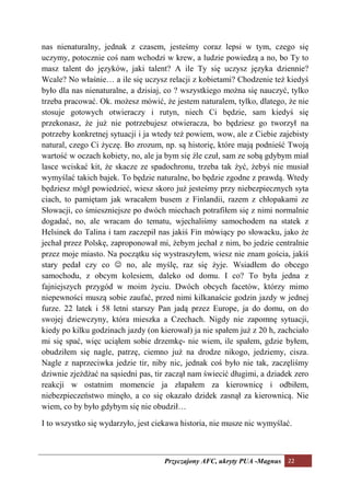 nas nienaturalny, jednak z czasem, jesteśmy coraz lepsi w tym, czego się
uczymy, potocznie coś nam wchodzi w krew, a ludzie powiedzą a no, bo Ty to
masz talent do języków, jaki talent? A ile Ty się uczysz języka dziennie?
Wcale? No właśnie… a ile się uczysz relacji z kobietami? Chodzenie też kiedyś
było dla nas nienaturalne, a dzisiaj, co ? wszystkiego można się nauczyć, tylko
trzeba pracować. Ok. możesz mówić, że jestem naturalem, tylko, dlatego, że nie
stosuje gotowych otwieraczy i rutyn, niech Ci będzie, sam kiedyś się
przekonasz, że już nie potrzebujesz otwieracza, bo będziesz go tworzył na
potrzeby konkretnej sytuacji i ja wtedy też powiem, wow, ale z Ciebie zajebisty
natural, czego Ci życzę. Bo zrozum, np. są historię, które mają podnieść Twoją
wartość w oczach kobiety, no, ale ja bym się źle czuł, sam ze sobą gdybym miał
lasce wciskać kit, że skacze ze spadochronu, trzeba tak żyć, żebyś nie musiał
wymyślać takich bajek. To będzie naturalne, bo będzie zgodne z prawdą. Wtedy
będziesz mógł powiedzieć, wiesz skoro już jesteśmy przy niebezpiecznych syta
ciach, to pamiętam jak wracałem busem z Finlandii, razem z chłopakami ze
Słowacji, co śmieszniejsze po dwóch miechach potrafiłem się z nimi normalnie
dogadać, no, ale wracam do tematu, wjechaliśmy samochodem na statek z
Helsinek do Talina i tam zaczepił nas jakiś Fin mówiący po słowacku, jako że
jechał przez Polskę, zaproponował mi, żebym jechał z nim, bo jedzie centralnie
przez moje miasto. Na początku się wystraszyłem, wiesz nie znam gościa, jakiś
stary pedał czy co ☺ no, ale myślę, raz się żyje. Wsiadłem do obcego
samochodu, z obcym kolesiem, daleko od domu. I co? To była jedna z
fajniejszych przygód w moim życiu. Dwóch obcych facetów, którzy mimo
niepewności muszą sobie zaufać, przed nimi kilkanaście godzin jazdy w jednej
furze. 22 latek i 58 letni starszy Pan jadą przez Europe, ja do domu, on do
swojej dziewczyny, która mieszka a Czechach. Nigdy nie zapomnę sytuacji,
kiedy po kilku godzinach jazdy (on kierował) ja nie spałem już z 20 h, zachciało
mi się spać, więc uciąłem sobie drzemkę- nie wiem, ile spałem, gdzie byłem,
obudziłem się nagle, patrzę, ciemno już na drodze nikogo, jedziemy, cisza.
Nagle z naprzeciwka jedzie tir, niby nic, jednak coś było nie tak, zaczęliśmy
dziwnie zjeżdżać na sąsiedni pas, tir zaczął nam świecić długimi, a dziadek zero
reakcji w ostatnim momencie ja złapałem za kierownicę i odbiłem,
niebezpieczeństwo minęło, a co się okazało dzidek zasnął za kierownicą. Nie
wiem, co by było gdybym się nie obudził…

I to wszystko się wydarzyło, jest ciekawa historia, nie musze nic wymyślać.



                                    Przyczajony AFC, ukryty PUA -Magnus 22
 