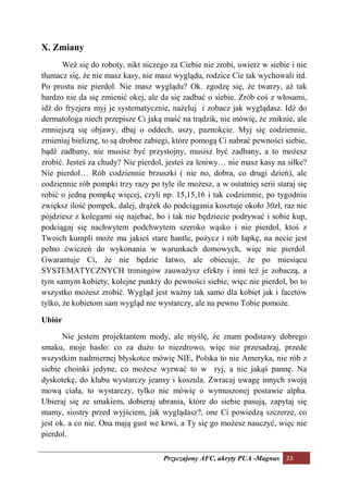 X. Zmiany
       Weź się do roboty, nikt niczego za Ciebie nie zrobi, uwierz w siebie i nie
tłumacz się, że nie masz kasy, nie masz wyglądu, rodzice Cie tak wychowali itd.
Po prostu nie pierdol. Nie masz wyglądu? Ok. zgodzę się, że twarzy, aż tak
bardzo nie da się zmienić okej, ale da się zadbać o siebie. Zrób coś z włosami,
idź do fryzjera myj je systematycznie, nażeluj i zobacz jak wyglądasz. Idź do
dermatologa niech przepisze Ci jaką maść na trądzik, nie mówię, że zniknie, ale
zmniejszą się objawy, dbaj o oddech, uszy, paznokcie. Myj się codziennie,
zmieniaj bieliznę, to są drobne zabiegi, które pomogą Ci nabrać pewności siebie,
bądź zadbany, nie musisz być przystojny, musisz być zadbany, a to możesz
zrobić. Jesteś za chudy? Nie pierdol, jesteś za leniwy… nie masz kasy na siłke?
Nie pierdol… Rób codziennie brzuszki ( nie no, dobra, co drugi dzień), ale
codziennie rób pompki trzy razy po tyle ile możesz, a w ostatniej serii staraj się
robić o jedną pompkę więcej, czyli np. 15,15,16 i tak codziennie, po tygodniu
zwiększ ilość pompek, dalej, drążek do podciągania kosztuje około 30zł, raz nie
pójdziesz z kolegami się najebać, bo i tak nie będziecie podrywać i sobie kup,
podciągaj się nachwytem podchwytem szeroko wąsko i nie pierdol, ktoś z
Twoich kumpli może ma jakieś stare hantle, pożycz i rób łapkę, na necie jest
pełno ćwiczeń do wykonania w warunkach domowych, więc nie pierdol.
Gwarantuje Ci, że nie będzie łatwo, ale obiecuje, że po miesiącu
SYSTEMATYCZNYCH treningów zauważysz efekty i inni też je zobaczą, a
tym samym kobiety, kolejne punkty do pewności siebie, więc nie pierdol, bo to
wszystko możesz zrobić. Wygląd jest ważny tak samo dla kobiet jak i facetów
tylko, że kobietom sam wygląd nie wystarczy, ale na pewno Tobie pomoże.

Ubiór

       Nie jestem projektantem mody, ale myślę, że znam podstawy dobrego
smaku, moje hasło: co za dużo to niezdrowo, więc nie przesadzaj, przede
wszystkim nadmiernej błyskotce mówię NIE, Polska to nie Ameryka, nie rób z
siebie choinki jedyne, co możesz wyrwać to w ryj, a nie jakąś pannę. Na
dyskotekę, do klubu wystarczy jeansy i koszula. Zwracaj uwagę innych swoją
mową ciała, to wystarczy, tylko nie mówię o wymuszonej postawie alpha.
Ubieraj się ze smakiem, dobieraj ubrania, które do siebie pasują, zapytaj się
mamy, siostry przed wyjściem, jak wyglądasz?, one Ci powiedzą szczerze, co
jest ok. a co nie. Ona mają gust we krwi, a Ty się go możesz nauczyć, więc nie
pierdol.

                                     Przyczajony AFC, ukryty PUA -Magnus 23
 