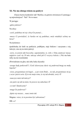 XI. ie ma złotego tekstu na podryw
      Chcesz kurwa konkretów tak? Myślisz, że gotowe otwieracze Ci pomogą i
są najważniejsze? Tak? No to masz:

W pociągu:

-gdzie jedziesz?

Na ulicy:

-cześć, podobasz mi się i chcę Cie poznać…

-musze Ci powiedzieć, że bardzo mi się podobasz, może miałabyś ochotę na
kawę?

Na dyskotece:

(podchodzę do laski na parkiecie, podbijam, staje bokiem i zaczynam z nią
tańczyć, ona się na mnie patrzy)

-sorry, że jestem taki bezczelny, zapomniałem, że, żeby z Tobą zatańczyć muszę
najpierw czaić się 10 min, tańcząc obok jak Ci wszyscy kolesie. ( Nie ma bata
żeby się nie roześmiała)

(Powiedziane na głos, tak żeby laska słyszała)

-uwaga będę podrywał!!!, Cześć dziewczyny dacie się poderwać/mogę na małą
bajerke?

-wiesz, przypominasz mi kogoś… a już wiem Dode… no tak, przypominasz mi ją
z oczu i piersi serio. Ej to nie moja wina, że się tak ubrałaś, sorry ☺

-nauczysz mnie tak tańczyć?

-nie patrz się tak na mnie, bo jeszcze się zakochasz ☺

-co tam? Zatańczymy?

-mogę Cie poderwać?

-fajnie się ruszasz… naucz mnie tak.

Magnus: wiesz, że to powinno być zabronione?

HB: co?

                                       Przyczajony AFC, ukryty PUA -Magnus 24
 
