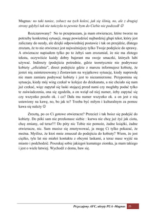 Magnus: no taki taniec, zobacz na tych kolesi, jak się ślinią, no, ale z drugiej
strony gdybyś tak nie tańczyła to pewnie bym do Ciebie nie podszedł ☺

       Rozczarowany? No to przepraszam, ja mam otwieracze, które tworze na
potrzeby konkretnej sytuacji, mogę powiedzieć najbardziej głupi tekst, który jest
zaliczany do needy, ale dzięki odpowiedniej postawie i tak on przejdzie, dlatego
zrozum, że to nie otwieracz jest najważniejszy tylko Twoje podejście do sprawy.
A otwieracze napisałem tylko po to żebyś sam zrozumiał, że nie ma złotego
tekstu, oczywiście każdy dobry bajerant ma swoje smaczki, których lubi
używać. Indirecty (podejścia pośrednie, gdzie teoretycznie nie podrywasz
kobiety „oficialnie”, direct podejście gdzie z marszu informujesz kobietę, że
jesteś nią zainteresowany.) Zostawiam na wyjątkowe sytuację, kiedy naprawdę
nie mam zamiaru podrywać kobiety i jest to niezamierzone. Przypomina się
sytuacja, kiedy mój wing czekał w kolejce do dziekanatu, a nie chciało się nam
już czekać, więc zapytał się laski stojącej przed nami czy mogłaby podać tylko
te zaświadczenia, ona się zgodziła, a on wziął od niej numer, żeby zapytać się
czy wszystko poszło ok. i co? Dała mu numer wszystko ok. a on jest z nią
ustawiony na kawę, no, bo jak to? Trzeba być miłym i kulturalnym za pomoc
kawa się należy ☺

        Zresztą, po co Ci gotowe otwieracze? Przecież i tak boisz się podejść do
kobiety. Do póki sam nie przekonasz siebie : kurwa nie chcę już żyć jak ciota,
chcę zmiany, od teraz!!! Do póty nic Tobie nie pomoże, żadne książki, żadne
otwieracze, nic. Sam musisz się zmotywować, ja mogę Ci tylko pokazać, że
można. Myślisz, że ktoś mnie zmuszał do podejścia do kobiety? Wiem, że jest
ciężko, tyle lat nie miałeś kontaktu z obcymi laskami, a teraz masz wyjść na
miasto i podchodzić. Poszukaj sobie jakiegoś kumatego ziomka, ja mam takiego
i jest o wiele łatwiej. Wychodź z domu, baw się.




                                     Przyczajony AFC, ukryty PUA -Magnus 25
 