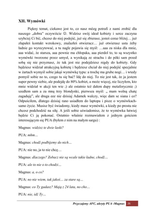 XII. Wymówki
       Piękny temat, ciekawe jest to, co nasz mózg potrafi z nami zrobić dla
naszego „dobra” oczywiście ☺. Widzisz swój ideał kobiety i serce zaczyna
szybciej Ci bić, chcesz do niej podejść, już się zbierasz, jesteś coraz bliżej… już
złapałeś kontakt wzrokowy, znalazłeś otwieracz… już otwierasz usta żeby
ładnie go wyrecytować, a tu nagle pojawia się myśl: …aaa za niska dla mnie,
aaa widać, że starsza, aaa pewnie ma chłopaka, aaa pierdol to, to są wszystko
wymówki tworzone przez umysł, a wynikają ze strachu i do póki sam przed
sobą się nie przyznasz, że tak jest nie podejdziesz nigdy do kobiety. Gdy
będziesz widział atrakcyjną kobietę i będziesz chciał do niej podejść specjalnie
w żartach wymyśl sobie jakąś wymówkę typu: a trochę ma grube nogi… i wtedy
pomyśl sobie no to, czego tu się bać? Idę do niej. To nie jest tak, że ja jestem
super pewny siebie, ale podejdę do 80% kobiet, a może więcej, nie liczyłem, kto
mnie widział w akcji ten wie ;) ale ostatnio też dałem dupy metaforycznie ;)
szedłem sam a za mną trzy blondynki, pierwsza myśl: „ mam wolną chatę
zagaduję”, ale druga eee nie dzisiaj Adamek walczy, więc dam se siana i co?
Odpuściłem, dlatego dzisiaj rano usiadłem do laptopa i pisze o wymówkach-
samo życie. Musisz być świadomy, kiedy masz wymówki, a kiedy po prostu nie
chcesz podchodzić na siłę. A jeśli sobie uświadomisz, że to wymówka łatwiej
będzie Ci ją pokonać. Ostatnio właśnie rozmawiałem z jednym gościem
interesującym się PUA (byłem z nim na małym sargu) :

Magnus: widzisz te dwie laski?

PUA: mhm…

Magnus: chodź podbijemy do nich…

PUA: nie no, ja to nie chcę…

Magnus: dlaczego? Zobacz nie są wcale takie ładne, chodź…

PUA: ale to nie o to chodzi…

Magnus: a, o co?

PUA: no nie wiem, tak jakoś… za stare są…

Magnus: co Ty gadasz? Mają z 24 lata, no cho…

PUA: nie, idź Ty…

                                      Przyczajony AFC, ukryty PUA -Magnus 26
 