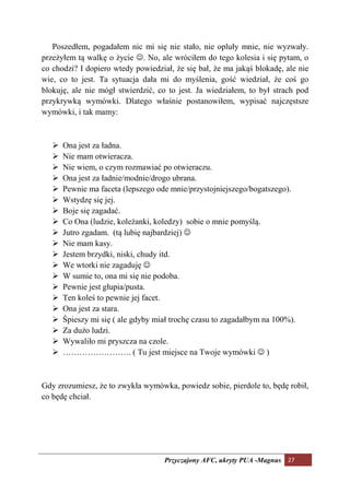 Poszedłem, pogadałem nic mi się nie stało, nie opluły mnie, nie wyzwały.
przeżyłem tą walkę o życie ☺. No, ale wróciłem do tego kolesia i się pytam, o
co chodzi? I dopiero wtedy powiedział, że się bał, że ma jakąś blokadę, ale nie
wie, co to jest. Ta sytuacja dała mi do myślenia, gość wiedział, że coś go
blokuję, ale nie mógł stwierdzić, co to jest. Ja wiedziałem, to był strach pod
przykrywką wymówki. Dlatego właśnie postanowiłem, wypisać najczęstsze
wymówki, i tak mamy:



      Ona jest za ładna.
      Nie mam otwieracza.
      Nie wiem, o czym rozmawiać po otwieraczu.
      Ona jest za ładnie/modnie/drogo ubrana.
      Pewnie ma faceta (lepszego ode mnie/przystojniejszego/bogatszego).
      Wstydzę się jej.
      Boje się zagadać.
      Co Ona (ludzie, koleżanki, koledzy) sobie o mnie pomyślą.
      Jutro zgadam. (tą lubię najbardziej) ☺
      Nie mam kasy.
      Jestem brzydki, niski, chudy itd.
      We wtorki nie zagaduję ☺
      W sumie to, ona mi się nie podoba.
      Pewnie jest głupia/pusta.
      Ten koleś to pewnie jej facet.
      Ona jest za stara.
      Śpieszy mi się ( ale gdyby miał trochę czasu to zagadałbym na 100%).
      Za dużo ludzi.
      Wywaliło mi pryszcza na czole.
      ……………………. ( Tu jest miejsce na Twoje wymówki ☺ )



Gdy zrozumiesz, że to zwykła wymówka, powiedz sobie, pierdole to, będę robił,
co będę chciał.




                                    Przyczajony AFC, ukryty PUA -Magnus 27
 