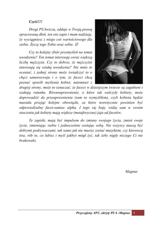 Cześć!!!

       Drogi PUAwiczu, oddaje w Twoją prawą
spracowaną dłoń, ten oto zapis i mam nadzieję,
że wyciągniesz z niego coś wartościowego dla
siebie. Życzę tego Tobie oraz sobie. ☺

      Czy to kolejny zbiór przemyśleń na temat
uwodzenia? Ten temat interesuję coraz większą
liczbę mężczyzn. Czy to dobrze, że mężczyźni
interesują się sztuką uwodzenia? ie mnie to
oceniać, z jednej strony może świadczyć to o
chęci samorozwoju i o tym, że faceci chcą
poznać sposób myślenia kobiet, natomiast z
drugiej strony, może to oznaczać, że faceci w dzisiejszym świecie są zagubieni i
szukają ratunku. Równouprawnienie, o które tak walczyły kobiety, może
doprowadzić do przeuprawnienia (sam to wymyśliłem), czyli kobieta będzie
musiała przejąć kolejne obowiązki, za które teoretycznie powinien być
odpowiedzialny facet-samiec alpha. I tego się boję, widzę sam w swoim
otoczeniu jak kobiety mają większe (metaforyczne) jaja od facetów.

       Te zapiski, mają być impulsem do zmiany swojego życia, zmień swoje
życie, zmieniając siebie i jednocześnie zostając sobą. ie wszyscy muszą być
dobrymi podrywaczami, tak samo jak nie musisz zostać muzykiem, czy kierowcą
tira, rób to, co lubisz i myśl jakbyś mógł żyć, tak żeby nigdy niczego Ci nie
brakowało.




                                                                    Magnus




                                    Przyczajony AFC, ukryty PUA -Magnus 3
 