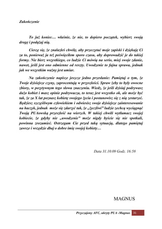 Zakończenie



      To już koniec… właśnie, że nie, to dopiero początek, wybierz swoją
drogę i podążaj nią.

       Cieszę się, że znalazłeś chwilę, aby przeczytać moje zapiski i dziękuję Ci
za to, ponieważ ja też poświęciłem sporo czasu, aby doprowadzić je do takiej
formy. ie bierz wszystkiego, co ludzie Ci mówią na serio, miej swoje zdanie,
nawet, jeśli jest ono odmienne od reszty. Uwodzenie to fajna sprawa, jednak
jak we wszystkim ważny jest umiar.

         a zakończenie napisze jeszcze jedno przesłanie: Pamiętaj o tym, że
Twoje dzisiejsze czyny, zaprocentują w przyszłości. Spraw żeby to były owocne
zbiory, w pozytywnym tego słowa znaczeniu. Wiedz, że jeśli dzisiaj podrywasz
dużo kobiet i masz opinie podrywacza, to teraz jest wszystko ok, ale może być
tak, że za X lat poznasz kobietę swojego życia i postanowisz się z nią zestarzeć.
Będziesz szczęśliwym człowiekiem i odwiesisz swoje dzisiejsze zainteresowanie
na haczyk, jednak może się zdarzyć tak, że „życzliwi” ludzie zechcą wyciągnąć
Twoją PUAowską przeszłość na wierzch. W takiej chwili wytłumacz swojej
kobiecie, że gdyby nie „uwodzenie” może nigdy byście się nie spotkali,
powinna zrozumieć. Ostrzegam Cie przed taką sytuacją, dlatego pamiętaj
zawsze i wszędzie dbaj o dobre imię swojej kobiety…




                                                Data 31.10.09 Godz. 16:58




                                                             MAGNUS

                                     Przyczajony AFC, ukryty PUA -Magnus 31
 