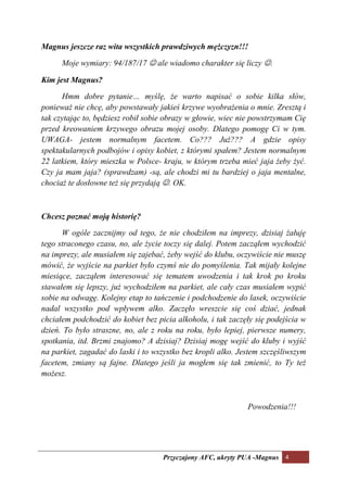 Magnus jeszcze raz wita wszystkich prawdziwych mężczyzn!!!

      Moje wymiary: 94/187/17 ☺ ale wiadomo charakter się liczy ☺.

Kim jest Magnus?

      Hmm dobre pytanie… myślę, że warto napisać o sobie kilka słów,
ponieważ nie chcę, aby powstawały jakieś krzywe wyobrażenia o mnie. Zresztą i
tak czytając to, będziesz robił sobie obrazy w głowie, wiec nie powstrzymam Cię
przed kreowaniem krzywego obrazu mojej osoby. Dlatego pomogę Ci w tym.
UWAGA- jestem normalnym facetem. Co??? Już??? A gdzie opisy
spektakularnych podbojów i opisy kobiet, z którymi spałem? Jestem normalnym
22 latkiem, który mieszka w Polsce- kraju, w którym trzeba mieć jaja żeby żyć.
Czy ja mam jaja? (sprawdzam) -są, ale chodzi mi tu bardziej o jaja mentalne,
chociaż te dosłowne też się przydają ☺. OK.



Chcesz poznać moją historię?

      W ogóle zacznijmy od tego, że nie chodziłem na imprezy, dzisiaj żałuję
tego straconego czasu, no, ale życie toczy się dalej. Potem zacząłem wychodzić
na imprezy, ale musiałem się zajebać, żeby wejść do klubu, oczywiście nie muszę
mówić, że wyjście na parkiet było czymś nie do pomyślenia. Tak mijały kolejne
miesiące, zacząłem interesować się tematem uwodzenia i tak krok po kroku
stawałem się lepszy, już wychodziłem na parkiet, ale cały czas musiałem wypić
sobie na odwagę. Kolejny etap to tańczenie i podchodzenie do lasek, oczywiście
nadal wszystko pod wpływem alko. Zaczęło wreszcie się coś dziać, jednak
chciałem podchodzić do kobiet bez picia alkoholu, i tak zaczęły się podejścia w
dzień. To było straszne, no, ale z roku na roku, było lepiej, pierwsze numery,
spotkania, itd. Brzmi znajomo? A dzisiaj? Dzisiaj mogę wejść do kluby i wyjść
na parkiet, zagadać do laski i to wszystko bez kropli alko. Jestem szczęśliwszym
facetem, zmiany są fajne. Dlatego jeśli ja mogłem się tak zmienić, to Ty też
możesz.



                                                              Powodzenia!!!




                                    Przyczajony AFC, ukryty PUA -Magnus 4
 