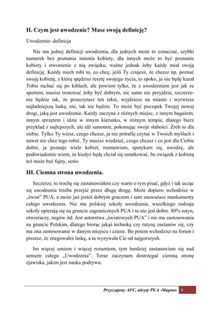 II. Czym jest uwodzenie? Masz swoją definicję?
Uwodzenie- definicja

   Nie ma jednej definicji uwodzenia, dla jednych może to oznaczać, szybki
numerek bez poznania imienia kobiety, dla innych może to być poznanie
kobiety i stworzenie z nią związku, ważne jednak żeby każdy miał swoją
definicję. Każdy niech robi to, co chcę, jeśli Ty czujesz, że chcesz np. poznać
swoją kobietę, z którą spędzisz resztę swojego życia, to spoko, ja nie będę kazał
Tobie ruchać się po kiblach, ale powiem tylko, że z uwodzeniem jest jak ze
sportem, musisz trenować żeby być dobrym, nic samo nie przyjdzie, szczerze-
nie będzie tak, że przeczytasz ten tekst, wyjdziesz na miasto i wyrwiesz
najładniejszą laskę, nie, tak nie będzie. To może być początek Twojej nowej
drogi, jaką jest uwodzenie. Każdy zaczyna z różnych miejsc, z innym bagażem,
innym sprzętem i idzie w innym kierunku, w różnym tempie, dlatego bierz
przykład z najlepszych, ale idź samotnie, pokonując swoje słabości. Zrób to dla
siebie. Tylko Ty wiesz, czego chcesz, ja nie potrafię czytać w Twoich myślach i
nawet nie chce tego robić. Ty musisz wiedzieć, czego chcesz i co jest dla Ciebie
dobre, ja poznaje wiele kobiet, rozmawiam, spotykam się, uwodzę, ale
podświadomie wiem, że kiedyś będę chciał się ustatkować, bo związek z kobietą
też może być fajny, serio.

III. Ciemna strona uwodzenia.
   Szczerze, to trochę się zastanawiałem czy warto o tym pisać, gdyż i tak ucząc
się uwodzenia trzeba przejść przez długą drogę. Może dopiero wchodzisz w
„świat” PUA, a może już jesteś dobrym graczem i sam zauważasz mankamenty
całego uwodzenia. Nie ma polskiej szkoły uwodzenia, wszelkiego rodzaju
szkoły opierają się na gruncie zagranicznych PUA i to nie jest dobre. 80% rutyn,
otwieraczy, negów itd. Jest autorstwa „światowych PUA” i nie ma zastosowania
na gruncie Polskim, dlatego biorąc jakąś technikę czy rutynę zastanów się, czy
ma ona zastosowanie w danym miejscu i czasie. Bo potem wchodzisz na forum i
piszesz, że znegowałeś laskę, a ta wyzywała Cie od najgorszych.

   Im więcej umiem i więcej rozumiem, tym bardziej zastanawiam się nad
sensem całego „Uwodzenia”. Teraz zaczynam dostrzegać ciemną stronę
zjawiska, jakim jest nauka podrywu.




                                     Przyczajony AFC, ukryty PUA -Magnus 6
 