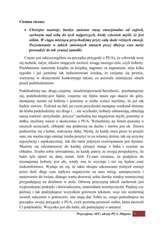 Ciemna strona:

   • Chwiejne nastroje, bardzo zmienne stany emocjonalne od euforii,
     zachwytu nad sobą do tych najgorszych, kiedy człowiek myśli, że jest
     nikim. W ciągu miesiąca przechodzimy przez całą skale różnych emocji.
     Pozostawanie w takich zmiennych stanach przez dłuższy czas może
     prowadzić do tak zwanej zamułki.

    Często jest tak(szczególnie na początku przygody z PUA), że człowiek uczy
się technik, rutyn, teksów mających zwrócić uwagę naszego celu, czyli kobiety.
Pochłaniamy materiały książka za książką, nagranie za nagraniem, mija kilka
tygodni i już jesteśmy tak nafaszerowani wiedzą, że czujemy się pewnie,
wierzymy w skuteczność konkretnego tekstu, co pozwala zmniejszyć strach
przed podchodzeniem.

Podchodzimy raz, drugi, czujemy strach/niepewność/bezsilność, przełamujemy
się, podchodzimy-jest fajnie, czujemy się fajnie nasze ego skacze do góry,
dostajemy numer od kobiety i jesteśmy w niebo wzięci myślimy, że już tak
będzie zawsze. Tydzień na fali, po czym przychodzi następny weekend idziemy
do klubu podchodzimy raz drugi i… nie wychodzi, kobiety odmawiają, obniżają
naszą wartość- przychodzi „kryzys” nachodzą nas negatywne myśli, jesteśmy w
dołku, myślimy nawet o skończeniu z PUA. Wchodzimy na forum piszemy o
naszych uczuciach, chłopaki nas podnoszą na duchu i znowu jest ok. Znowu
podnosimy się z kolan, walczymy dalej. Myślę, że każdy musi przez to przejść
sam, nie można tego ominąć trzeba przeżyć to na własnej skórze, tak się uczymy
najszybciej i najskuteczniej. Jak dla mnie jedynym rozwiązaniem jest dystans.
Musimy się zdystansować do każdej sytuacji stanąć z boku i oceniać na
chłodno. Trzeba sobie uświadomić, że każdy patrzy ze swojej perspektywy, ile
ludzi tyle opinii na dany temat. Jeśli Ty-sam uważasz, że podejście do
nieznajomej kobiety jest złe, wtedy ona to wyczuje i też się będzie czuć
niekomfortowo. Wydaje mi się, że takie skrajne odczuwanie różnych emocji
przez dość długi czas wpływa negatywnie na nasz mózg, samopoczucie i
nastawienie do świata, dlatego warto dozować sobie dawkę wiedzy teoretycznej
przypadającej na działanie w polu. Główną przyczyną takich zachowań jest
wyprzedzanie praktyki i doświadczenia, materiałami teoretycznymi. Prędzej czy
później i tak podziękujesz wszystkim gotowym tekstom, więc nie uzależniaj
swoich sukcesów o gotowców, one mają dać Tobie to, czego potrzebujesz na
początku swojej przygody z PUA, czyli pozorną pewność siebie, która pozwoli
Ci podchodzić. Wszystko jest dla ludzi, ale pamiętajmy o umiarze.
                                   Przyczajony AFC, ukryty PUA -Magnus 7
 