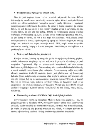 • Uważanie się za lepszego od innych ludzi.

   Ooo to jest dopiero temat rzeka, przecież większość facetów, którzy
interesują się uwodzeniem uważa się za samca alpha. Wraz z umiejętnościami
rośnie też odpowiedzialność, wszystkie porady trzeba filtrować i wyciągać
najkorzystniejsze informacje dla siebie. To samo w życiu- sądzimy, że wiemy
lepiej, co jest dla nas dobre i nie chcemy słuchać uwag z, zewnątrz, bo my
wiemy lepiej, co jest dla nas dobre. Trzeba tu rozgraniczyć znanie własnej
wartości a wywyższanie się. Ktoś, kto zna swoją wartość po prostu ją zna, wie,
że jest dobry w czymś, co robi i nikt tego nie zachwieje. Jeśli jeszcze jesteś
nowicjuszem w te klocki, a już czujesz się lepszy od swoich kolegów, to uważaj
żebyś nie pozostał na etapie rozwoju teorii, PUA, czyli znasz wszystkie
otwieracze, zasady, rutyny a ich nie stosujesz. Jesteś dobrym teoretykiem, a z
praktyką bywa różnie.

   • Postrzeganie kobiet tylko, jako target.

   Kolejna sprawa, kobiety są wszędzie, gdzie nie spojrzymy kobiety, piękne,
młode, seksowne- skupiamy się na walorach fizycznych. Oceniamy je pod
względem fizyczności, idąc za pierwotnymi instynktami, od razu mamy
konkretne myśli i skojarzenia. Zastanawiamy się, czy dana kobieta chciałaby się
z nami umówić, obmyślamy plan działania. Przypominamy sobie wszystkie
chwyty oceniamy trudność zadania, jakim jest plażowanie tej konkretnej
kobiety. Hmm na tą kobietę, wystarczy kilka negów a na tamtą cały arsenał, a to
nie o to chodzi. Już się nie zastanawiamy, czym się zajmuje? Co robi w życiu?
No, bo to przecież wata nudowa. Myślimy tylko, co będziemy mieli z tej
znajomości i na czym się skończy, czy będzie to NC KC czy może FC? I czy cel
zostanie osiągnięty. Kobiety (mimo wszystko☺) to też ludzie, czują, myślą,
rozumieją.

   • Utrata wiary w słowo: KOCHAM CIĘ- brak definicji miłości.

   Czy uwodziciel może się zakochać? Myślę o tym coraz częściej… no, bo
przecież zgodnie z zasadami PUA, prawdziwy samiec alpha musi kontrolować
związek, a żeby to robić nie możesz mieć uczuć, czy tak? Aaa pierdolić zasady,
ja wiem, że prędzej czy później przyjdzie taki dzień, w którym powiem to
słowo, tej właściwej kobiecie i wtedy to słowo będzie miało znaczenie.




                                    Przyczajony AFC, ukryty PUA -Magnus 8
 