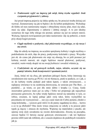 • Traktowanie wyjść na imprezę jak misji, którą trzeba wypełnić- brak
     czerpania przyjemności z zabawy.

   Już przed imprezą pojawia się lekka spinka no, bo przecież trzeba dzisiaj coś
wyrwać. Zastanawiamy się jak to będzie i do ilu kobiet podejdziemy. Wchodząc
do klubu od razu namierzamy targety i obmyślamy niecny plan, musi się udać,
musi się udać. Zapominamy o zabawie i dobrej energii. A to jest idealny
scenariusz do tego żeby nikogo nie poznać, spinasz się już na samym starcie.
Wyluzuj, lepszym rozwiązaniem jest takie nastawienie: idę się pobawić, a może
przy okazji kogoś poznam.

   • Ciągłe myślenie o podrywie, chęć plażowania wszystkiego, co się rusza i
     ma otwór.

    Idąc do szkoły na imprezę, na uczelnie spotykamy kobiety i ciągle myślimy o
podchodzeniu do nich, idąc do pracy, podrywamy koleżanki z pracy. Wszystko
jest ok. do czasu jak plażowanie nie staje się obsesją, bo co jeśli poznasz już
kobietę swoich marzeń, ale ciągle będziesz musiał plażować, podrywać,
uwodzić, warto wtedy skupić sie na swojej kobiecie i uwodzić właśnie ją.

   • Uzależnienie się od gotowych technik, rutyn, tekstów, uczenie się na
     pamięć tekstów, brak kreatywności i spontaniczności.

   Jeeej, śmiać mi się chcę, jak spotykam jakiegoś faceta, który interesuję się
uwodzeniem (nie nazwę go PUA) i on mi tłumaczy, punk to punkcie, co i jak, a
że do kobiety trzeba podejść pod takim kątem, z takim otwieraczem… a
najlepszy otwieracz to na zazdrosną dziewczynę, że sześcian jest The Best… a
pierdolić… ja wiem, co jest dla mnie dobre i kropka (.). Czasy, kiedy
stosowałem gotowce mam już za sobą i Tobie też proponuje jak najszybsze
porzucenie gotowców, bo tylko wtedy będziesz stawał się naturalny w tym, co
robisz, uważam, że lepiej palnąć jakiś swój tekst, który wymyśliłeś na
poczekaniu niż wyrecytować:… eee yyy część mam do Ciebie pytanie, chodzi o
moją koleżankę… i jeszcze gość mówi to do panny zagadanej na ulicy… kurwa
a co to ją obchodzi? Ona może wraca zmęczona ze szkoły a tu jeszcze jakiś
typek ją męczy i zmusza do myślenia. Wspieraj się materiałem z puszki, ale
opieraj swój style uwodzenia na swoim doświadczeniu. Zresztą na początku,
zawsze będzie Ci łatwiej zacząć gotowym otwieraczem i tak też będziesz
pewnie robił (sam tak robiłem), ale z czasem dojdziesz do podobnych wniosków
jak ja.

                                    Przyczajony AFC, ukryty PUA -Magnus 9
 