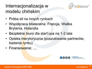 Internacjonalizacja w
 modelu chińskim
 • Próba sił na innych rynkach
 • Współpraca bilateralna: Francja, Wielka
   Brytania, Holandia
 • Bezpłatne biuro dla start’upa na 1-2 lata
 • Opieka merytoryczna (poszukiwanie partnerów,
   badania rynku)
 • Finansowanie: ....



                                                            10
Inkubator Technologiczny PPNT FUAM        www.inqbator.pl
 