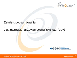Zamiast podsumowania

Jak internacjonalizować poznańskie start’upy?




                                                             14
Inkubator Technologiczny PPNT FUAM         www.inqbator.pl
 