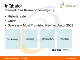 InQbator
 Poznański Park Naukowo-Technologiczny

 • Historia, cele
 • Oferta
 • Sukcesy – Most Promising New Incubator 2009



    Preinkubacja               Inkubacja   Infrastruktura   Promocja




                                                                                   5
Inkubator Technologiczny PPNT FUAM                               www.inqbator.pl
 