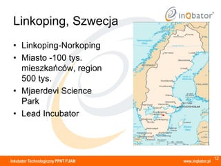 Linkoping, Szwecja
 • Linkoping-Norkoping
 • Miasto -100 tys.
   mieszkańców, region
   500 tys.
 • Mjaerdevi Science
   Park
 • Lead Incubator




                                                       12
Inkubator Technologiczny PPNT FUAM   www.inqbator.pl
 