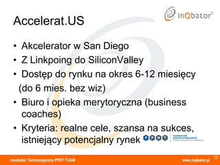 Accelerat.US
 • Akcelerator w San Diego
 • Z Linkpoing do SiliconValley
 • Dostęp do rynku na okres 6-12 miesięcy
  (do 6 mies. bez wiz)
 • Biuro i opieka merytoryczna (business
   coaches)
 • Kryteria: realne cele, szansa na sukces,
   istniejący potencjalny rynek
                                                         13
Inkubator Technologiczny PPNT FUAM     www.inqbator.pl
 