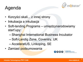 Agenda
 • Korzyści skali... z innej strony
 • Inkubacja a inkubacja
 • Soft-landing Programs – umiędzynarodowiamy
   start’upy:
    – Shanghai Internetional Business Incubator
    – Soft-Landig Zone, Coventry, UK
    – AcceleratUS, Linkoping, SE
 • Zamiast podsumowania


                                                            2
Inkubator Technologiczny PPNT FUAM        www.inqbator.pl
 