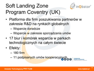 Soft Landing Zone
 Program Coventry (UK)
 • Platforma dla firm poszukiwania partnerów w
   zakresie R&D na rynkach globalnych
       – Wsparcie doradcze
       – Wsparcie w zakresie sporządzania umów
 • 17 biur i komórek wsparcia w parkach
   technologicznych na całym świecie
 • Efekty:
       – 180 firm
       – 11 podpisanych umów kooperacyjnych


                                                                   11
Inkubator Technologiczny PPNT FUAM               www.inqbator.pl
 