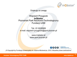 Dziękuję za uwagę

                                Wojciech Przygocki
                                     InQbator
                      Poznański Park Naukowo-Technologiczny
                                  Fundacji UAM

                                      Tel.: 61 6226969
                        e-mail: wojciech.przygocki@ppnt.poznan.pl

                                      www.inqbator.pl
                                     www.ppnt.poznan.pl




  „© Copyright by Fundacja Uniwersytetu im. Adama Mickiewicza, 2010. Wszelkie prawa zastrzeżone”

                                                                                                       15
Inkubator Technologiczny PPNT FUAM                                                   www.inqbator.pl
 