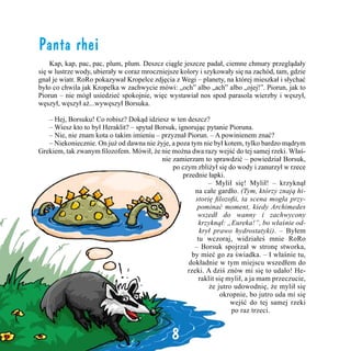 Panta rhei
	 Kap, kap, pac, pac, plum, plum. Deszcz ciągle jeszcze padał, ciemne chmury przeglądały
się w lustrze wody, ubierały w coraz mroczniejsze kolory i szykowały się na zachód, tam, gdzie
gnał je wiatr. RoRo pokazywał Kropelce zdjęcia z Wegi – planety, na której mieszkał i słychać
było co chwila jak Kropelka w zachwycie mówi: „och” albo „ach” albo „ojej!”. Piorun, jak to
Piorun – nie mógł usiedzieć spokojnie, więc wystawiał nos spod parasola wierzby i węszył,
węszył, węszył aż...wywęszył Borsuka.
	

– Hej, Borsuku! Co robisz? Dokąd idziesz w ten deszcz?
– Wiesz kto to był Heraklit? – spytał Borsuk, ignorując pytanie Pioruna.
	 – Nie, nie znam kota o takim imieniu – przyznał Piorun. – A powinienem znać?
	 – Niekoniecznie. On już od dawna nie żyje, a poza tym nie był kotem, tylko bardzo mądrym
Grekiem, tak zwanym filozofem. Mówił, że nie można dwa razy wejść do tej samej rzeki. Właśnie zamierzam to sprawdzić – powiedział Borsuk,
po czym zbliżył się do wody i zanurzył w rzece
przednie łapki.
	
– Mylił się! Mylił! – krzyknął
na całe gardło. (Tym, którzy znają historię filozofii, ta scena mogła przypominać moment, kiedy Archimedes
wszedł do wanny i zachwycony
krzyknął: „Eureka!”, bo właśnie odkrył prawo hydrostatyki). – Byłem
tu wczoraj, widziałeś mnie RoRo
– Borsuk spojrzał w stronę stworka,
by mieć go za świadka. – I właśnie tu,
dokładnie w tym miejscu wszedłem do
rzeki. A dziś znów mi się to udało! Heraklit się mylił, a ja mam przeczucie,
że jutro udowodnię, że mylił się
okropnie, bo jutro uda mi się
wejść do tej samej rzeki
po raz trzeci.
	

8

 
