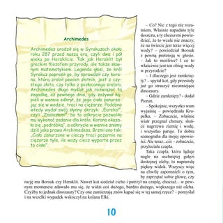 – Co? Nic z tego nie rozumiem. Właśnie napadało tyle
deszczu, a ty chcesz mi powieArchimedes
dzieć, że to wcale nie znaczy,
że na świecie jest teraz więcej
Archimedes urodził się w Syrakuzach około
wody? – powiedział Borsuk
roku 287 przed naszą erą, czyli dwa i pół
z pewną pretensją w głosie.
wieku po Heraklicie. Tak jak Heraklit był
– Jak to możliwe? I co to
greckim filozofem przyrody, ale także sławwłaściwie jest ten obieg wody
nym matematykiem. Legenda głosi, że król
w przyrodzie?
Syrakuz poprosił go, by sprawdził czy koro	 – I dlaczego jest zamknięna, którą zrobił pewien złotnik, jest z czyty? – spytał kot, gdy przestały
stego złota, czy tylko z pozłacanego srebra.
już go straszyć nieistniejące
Archimedes długo myślał jak rozwiązać tą
dinozaury.
zagadkę, aż pewnego dnia, gdy zażywał ką	 – Gdzie zamknięty? - dodał
pieli w wannie odkrył, że jego ciało zanurzaPiorun.
jąc się w wodzie, traci na ciężarze. Podobno
	 – Spokojnie, wszystko wam
wtedy wydał swój słynny okrzyk: „Eureka!”,
wyjaśnię – powiedziała Kroczyli „Znalazłem!”, bo to odkrycie pozwoliło
pelka. – Zobaczcie, właśnie
mu wykonać zadanie dla króla. Korona okazawiatr przegnał chmury, słońła się „podróbką”, a odkrycie w wannie znamy
ce nagrzewa ziemię i wodę,
dziś jako prawo Archimedesa. Brzmi ono tak:
i wszystko paruje. To dobra
„Ciało zanurzone w cieczy traci pozornie na
scenografia dla mojej opowieciężarze tyle, ile waży ciecz wyparta przez
ści. Ale teraz...ciii – zobaczcie,
to ciało”.
przyleciała czapla. 	
	 Taka czapla, która ląduje
nagle na uschniętej gałęzi
dostojnej olchy, to naprawdę
piękny widok. Wszyscy więc
na chwilę zapomnieli o tym,
by zaprzątać sobie głowę, czy
rację ma Borsuk czy Heraklit. Nawet kot siedział cicho i patrzył na czaplę, chociaż... w pewnym momencie zdawało mu się, że widzi coś dużego, bardzo dużego, większego niż olcha.
Czyżby to jednak dinozaury? Czy one zamierzają znów kąpać się w tej samej rzece? – pomyślał
i na wszelki wypadek wskoczył na kolana Elki.

10

 