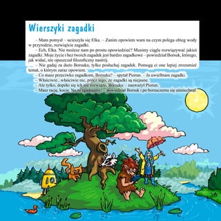 Wierszyki zagadki
	 – Mam pomysł – ucieszyła się Elka. – Zanim opowiem wam na czym polega obieg wody
w przyrodzie, rozwiążcie zagadki.
	 – Ech, Elka. Nie możesz nam po prostu opowiedzieć? Musimy ciągle rozwiązywać jakieś
zagadki. Moje życie i bez twoich zagadek jest bardzo zagadkowe – powiedział Borsuk, którego,
jak widać, nie opuszczał filozoficzny nastrój.
	 – Nie gadaj za dużo Borsuku, tylko posłuchaj zagadek. Pomogą ci one lepiej zrozumieć
temat, o którym zaraz opowiem.
	 – Co masz przeciwko zagadkom, Borsuku? – spytał Piorun. – Ja uwielbiam zagadki.
	 – Właściwie...właściwie nic, prócz tego, że zagadki są niejasne.
	 – Ale tylko, dopóki się ich nie rozwiąże, Borsuku – zauważył Piorun.
	 – Masz rację, kocie. No to zgadujemy! – powiedział Borsuk i po borsuczemu się uśmiechnął.

13

 