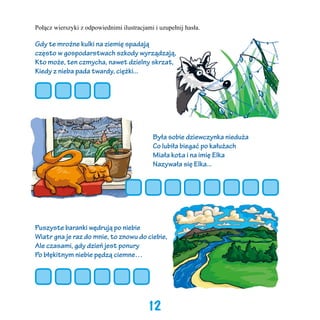 Połącz wierszyki z odpowiednimi ilustracjami i uzupełnij hasła.

Gdy te mroźne kulki na ziemię spadają
często w gospodarstwach szkody wyrządzają,
Kto może, ten czmycha, nawet dzielny skrzat,
Kiedy z nieba pada twardy, ciężki...

Była sobie dziewczynka nieduża
Co lubiła biegać po kałużach
Miała kota i na imię Elka
Nazywała się Elka...

Puszyste baranki wędrują po niebie
Wiatr gna je raz do mnie, to znowu do ciebie,
Ale czasami, gdy dzień jest ponury
Po błękitnym niebie pędzą ciemne…

12

 