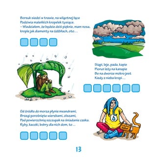 Borsuk siedzi w trawie, na wilgotnej łące
Podziwia maleńkich kropelek tysiące.
– Wiedziałem, że będzie dziś pięknie, mam nosa,
krople jak diamenty na źdźbłach, oto…

Siąpi, leje, pada, kapie
Piorun leży na kanapie
Bo na dworze mokro jest
Kiedy z nieba kropi…

Od źródła do morza płynie meandrami,
Brzegi porośnięte wierzbami, olszami,
Pod powierzchnią szczupak na śniadanie czeka.
Ryby, kaczki, bobry dla nich dom, to ...

13

 