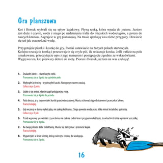 Gra planszowa
Kot i Borsuk wybrali się na spływ kajakowy. Płyną rzeką, która wpada do jeziora. Jezioro
jest duże i czyste, woda z niego po uzdatnieniu trafia do miejskich wodociągów, a potem do
naszych kranów. Zagrajcie w grę planszową. Na trasie spotkają was różne przygody. Dowiecie
się też jak oszczędzać wodę.
Przygotujcie pionki i kostkę do gry. Pionki ustawiacie na żółtych polach startowych.
Kolejno rzucajcie kostką i przesuwajcie się o tyle pól, ile wskazuje kostka. Jeśli traficie na pole
oznakowane, przeczytajcie opis z jego numerem i postępujecie zgodnie ze wskazówkami.
Wygrywa ten, kto pierwszy dotrze do mety. Piorun i Borsuk już tam na was czekają!

1. 	 Znalazłeś skrót – stare koryto rzeki.
	
Przesuwasz się o 3 pola na sąsiednie pole.
2.	 Wpłynąłeś w trzciny i wypłoszyłeś kaczki. Następnym razem uważaj.
	
Cofasz się o 2 pola.
3.	 Udało ci się zrobić zdjęcie czapli polującej na rybę.
	
Przesuwasz się o 4 pola do przodu.
4.	 Pada deszcz, a ty zapomniałeś kurtki przeciwdeszczowej. Musisz schować się pod drzewem i przeczekać ulewę.
	
Tracisz kolejkę.
5.	 Gdy wczoraj w domu myłeś zęby, nie zakręciłeś kranu. Z tego powodu woda przez kilka minut leciała bez potrzeby.
	
Cofasz się o 5 pól.
6.	 Przed wyprawą sprawdziłeś czy w domu nie cieknie żaden kran i przypomniałeś tacie, że w kuchni trzeba wymienić uszczelkę. 	
	
Przesuwasz się o 4 pola.
7.	 Na twojej drodze bóbr zrobił tamę. Musisz się zatrzymać i przenieść kajak.
	
Tracisz kolejkę.
8.	 Wypatrzyłeś w lesie ścieżkę, którą zwierzęta chodzą do wodopoju.
	
Przesuwasz się o 2 pola.

16

 