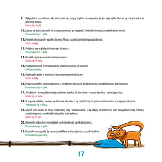 9.	 Wpłynąłeś w rozwidlenie rzeki, ale okazało się, że tędy nigdzie nie dopłyniesz, bo jest zbyt płytko. Musisz się cofnąć i wrócić do
głównego koryta.
	 Cofasz się o 5 pól.
10.	Kąpiące się dzieci zostawiły na brzegu opakowania po napojach. Zwróciłeś im uwagę, by zabrały swoje śmieci.
	 Przesuwasz się o 3 pola.
11.	Płynąłeś nieostrożnie i wpadłeś do wody. Musisz rozpalić ognisko i wysuszyć ubrania.
	 Tracisz kolejkę.
12.	Podążając za parą łabędzi dopłynąłeś do jeziora.
	 Przesuwasz się o 4 pola.
13.	Rozpaliłeś ognisko w niedozwolonym miejscu.
	 Cofasz się o 4 pola.
14.	Przepłynąłeś obok rezerwatu ptaków wodnych najciszej, jak umiałeś.
	 Zyskujesz kolejkę.
15.	Wypłoszyłeś ptaki w rezerwacie. Następnym razem bądź ciszej.
	 Tracisz kolejkę.
16.	Po biwaku umyłeś naczynia piaskiem, a nie płynem do naczyń. Dzięki temu nie zabrudziłeś jeziora detergentami.
	 Przesuwasz się o 4 pola.
17. Wypiłeś sok i wyrzuciłeś do wody plastikową butelkę. Tak nie wolno – musisz się cofnąć i zabrać ją ze sobą.
	 Cofasz się o 2 pola.
18.	W poprzek rzeki leży zwalony pień drzewa, ale udało ci się znaleźć miejsce, gdzie ostrożnie można przepłynąć pod pniem.
	
Przesuwasz się o 4 pola.
19. Tydzień temu wlałeś do zlewu resztki starej farby i rozpuszczalnik. To są odpady niebezpieczne, które mogą skazić wodę. Trzeba je
zanieść do punktu zbiórki takich odpadów, a nie wylewać.
	 Cofasz się o 5 pól.
20. 	Namówiłeś rodziców, by oszczędzali wodę i podlewali ogród deszczówką.
	 Przesuwasz się o 2 pola.
21. 	Poprosiłeś nauczyciela, by zorganizował klasie wycieczkę do oczyszczalni ścieków.
	 Przesuwasz się do mety.

17

 