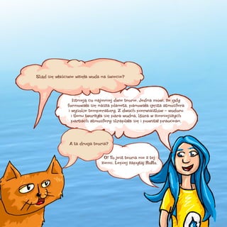 Skąd się właściwie wzięła woda na świecie?

Istnieją co najmniej dwie teorie. Jedna mówi, że gdy
formowała się nasza planeta, panowała gęsta atmosfera
i wysokie temperatury. Z dwóch pierwiastków – wodoru
i tlenu tworzyła się para wodna, która w zimniejszych
partiach atmosfery skraplała się i powstał praocean.

A ta druga teoria?
O! To jest teoria nie z tej
ziemi. Lepiej zapytaj RoRo.

 